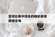 篮球比赛中球员的精彩表现震撼全场