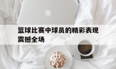 篮球比赛中球员的精彩表现震撼全场