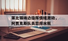 莱比锡场边指挥情绪激动，阿贾克斯队员怒摔水瓶