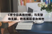 C罗今日表现抢眼，马竞整场无解，教练赛后亲自拥抱c罗对战马竞