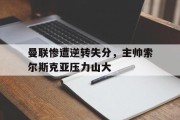 曼联惨遭逆转失分，主帅索尔斯克亚压力山大