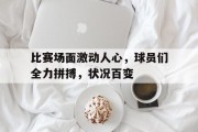 关于比赛场面激动人心，球员们全力拼搏，状况百变的信息
