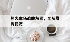 热火主场战胜灰熊，全队发挥稳定的简单介绍