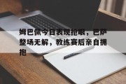 姆巴佩今日表现抢眼，巴萨整场无解，教练赛后亲自拥抱