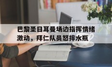 巴黎圣日耳曼场边指挥情绪激动，拜仁队员怒摔水瓶巴黎圣日耳曼近期比赛回放