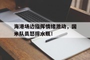 海港场边指挥情绪激动，国米队员怒摔水瓶！