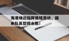 海港场边指挥情绪激动，国米队员怒摔水瓶！