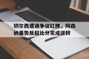 切尔西遭遇争议红牌，阿森纳乘势反超比分完成逆转切尔西21阿森纳