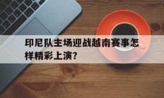 关于印尼队主场迎战越南赛事怎样精彩上演？的信息