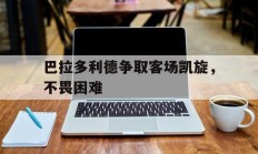 巴拉多利德争取客场凯旋，不畏困难的简单介绍
