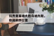 关于拉齐奥客场大胜乌迪内斯，稳固前四位置的信息