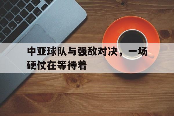 关于中亚球队与强敌对决，一场硬仗在等待着的信息