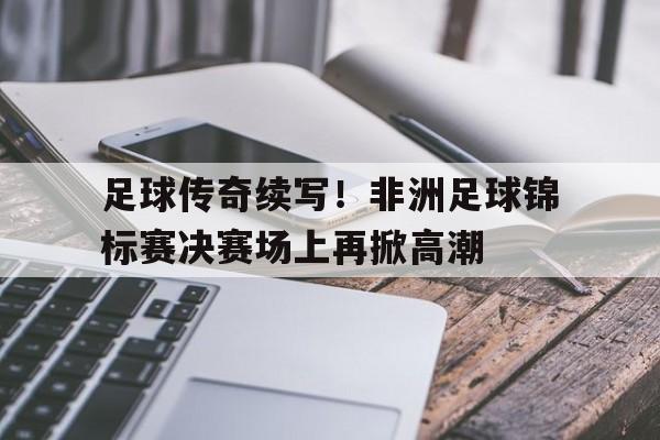 足球传奇续写！非洲足球锦标赛决赛场上再掀高潮的简单介绍