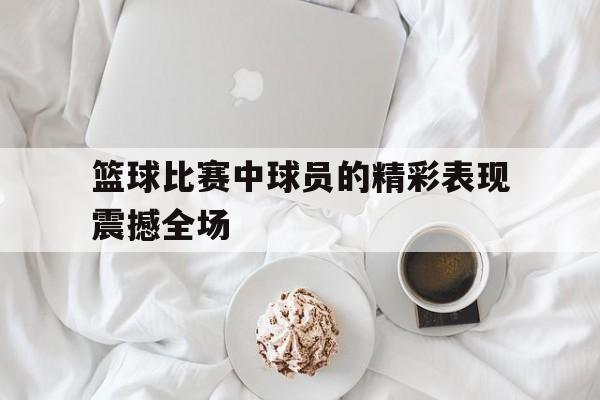 篮球比赛中球员的精彩表现震撼全场