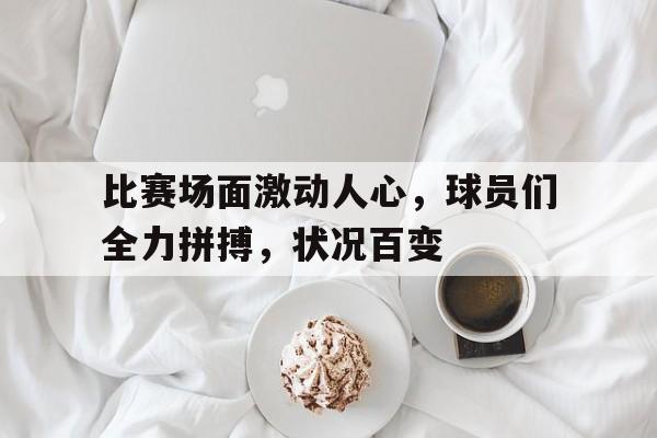 关于比赛场面激动人心，球员们全力拼搏，状况百变的信息