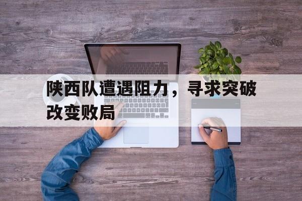 陕西队遭遇阻力，寻求突破改变败局的简单介绍