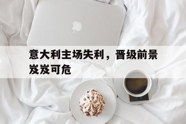 意大利主场失利，晋级前景岌岌可危的简单介绍