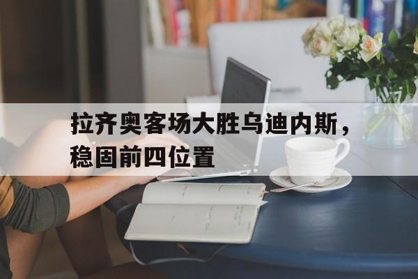 关于拉齐奥客场大胜乌迪内斯，稳固前四位置的信息