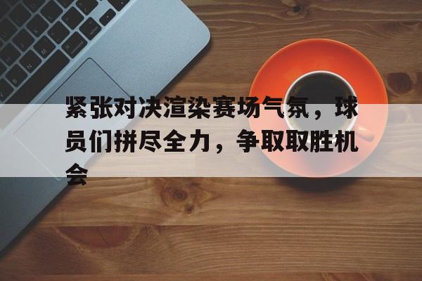 关于紧张对决渲染赛场气氛，球员们拼尽全力，争取取胜机会的信息