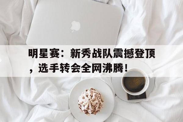 明星赛：新秀战队震撼登顶，选手转会全网沸腾！