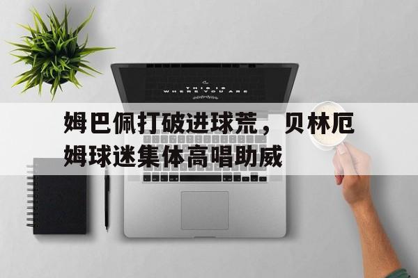 姆巴佩打破进球荒，贝林厄姆球迷集体高唱助威
