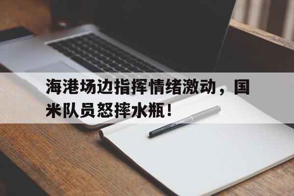 海港场边指挥情绪激动，国米队员怒摔水瓶！