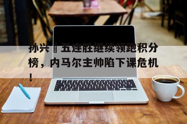 孙兴慜五连胜继续领跑积分榜，内马尔主帅陷下课危机！孙兴慜本赛季进球视频