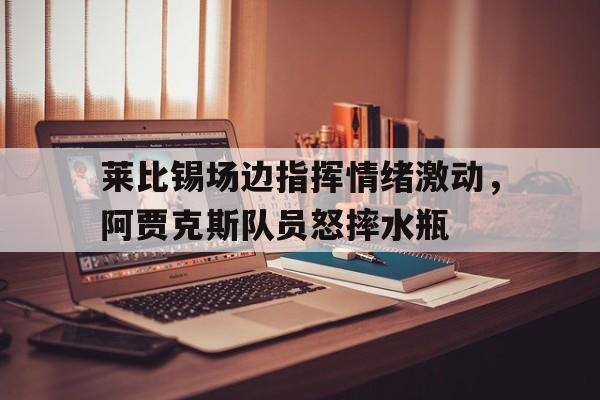 莱比锡场边指挥情绪激动，阿贾克斯队员怒摔水瓶