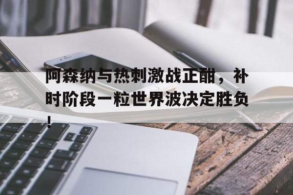 阿森纳与热刺激战正酣，补时阶段一粒世界波决定胜负！